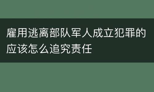 雇用逃离部队军人成立犯罪的应该怎么追究责任