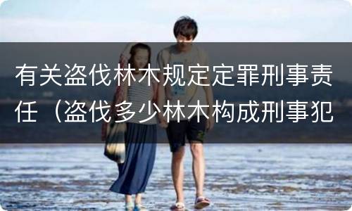有关盗伐林木规定定罪刑事责任（盗伐多少林木构成刑事犯罪）