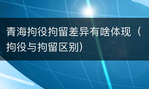 青海拘役拘留差异有啥体现（拘役与拘留区别）