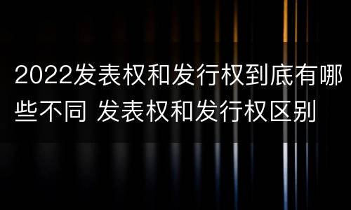 2022发表权和发行权到底有哪些不同 发表权和发行权区别
