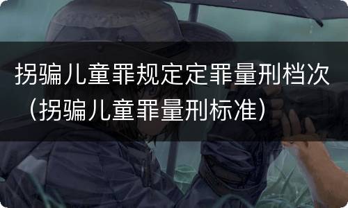 拐骗儿童罪规定定罪量刑档次（拐骗儿童罪量刑标准）