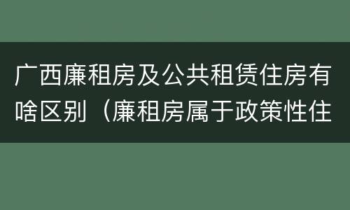 广西廉租房及公共租赁住房有啥区别（廉租房属于政策性住房吗）