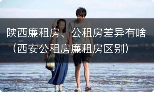 陕西廉租房、公租房差异有啥（西安公租房廉租房区别）