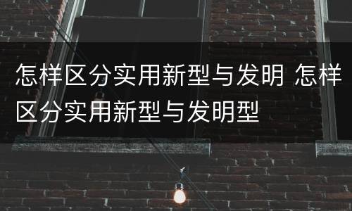 怎样区分实用新型与发明 怎样区分实用新型与发明型