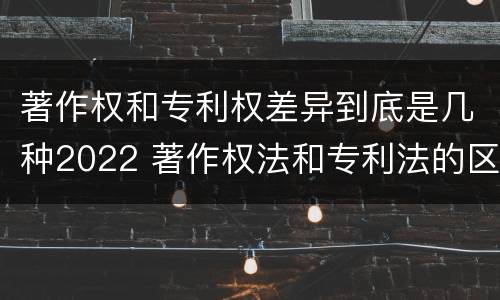 著作权和专利权差异到底是几种2022 著作权法和专利法的区别