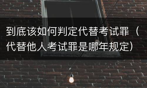 到底该如何判定代替考试罪（代替他人考试罪是哪年规定）