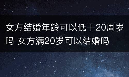 女方结婚年龄可以低于20周岁吗 女方满20岁可以结婚吗