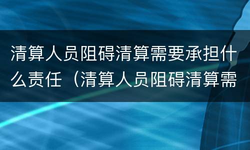 清算人员阻碍清算需要承担什么责任（清算人员阻碍清算需要承担什么责任呢）
