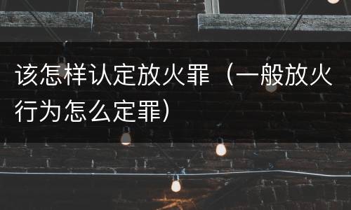 该怎样认定放火罪（一般放火行为怎么定罪）