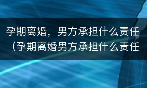 孕期离婚，男方承担什么责任（孕期离婚男方承担什么责任）