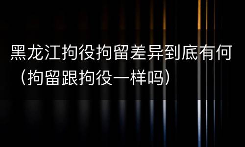 黑龙江拘役拘留差异到底有何（拘留跟拘役一样吗）