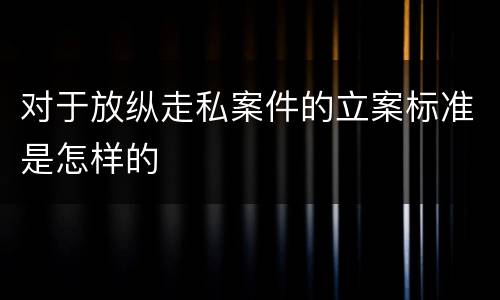 对于放纵走私案件的立案标准是怎样的