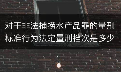 对于非法捕捞水产品罪的量刑标准行为法定量刑档次是多少