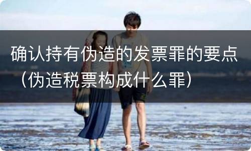 确认持有伪造的发票罪的要点（伪造税票构成什么罪）