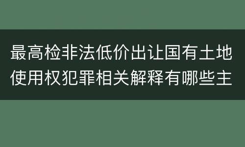 最高检非法低价出让国有土地使用权犯罪相关解释有哪些主要内容
