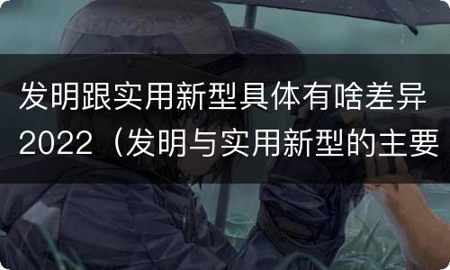 发明跟实用新型具体有啥差异2022（发明与实用新型的主要区别）