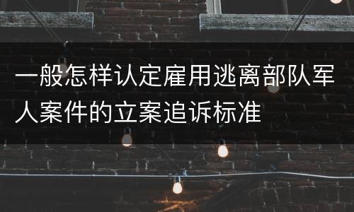 一般怎样认定雇用逃离部队军人案件的立案追诉标准