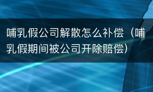 哺乳假公司解散怎么补偿（哺乳假期间被公司开除赔偿）