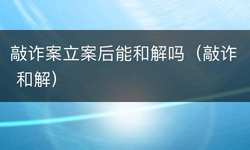 敲诈案立案后能和解吗（敲诈 和解）