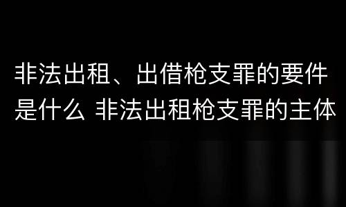 非法出租、出借枪支罪的要件是什么 非法出租枪支罪的主体