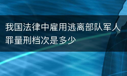 我国法律中雇用逃离部队军人罪量刑档次是多少