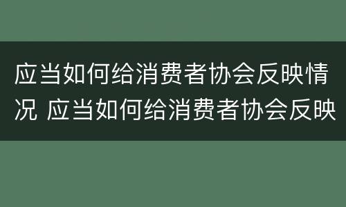 应当如何给消费者协会反映情况 应当如何给消费者协会反映情况的通知