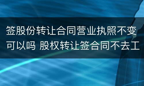 签股份转让合同营业执照不变可以吗 股权转让签合同不去工商登记有效吗