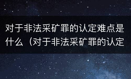 对于非法采矿罪的认定难点是什么（对于非法采矿罪的认定难点是什么问题）