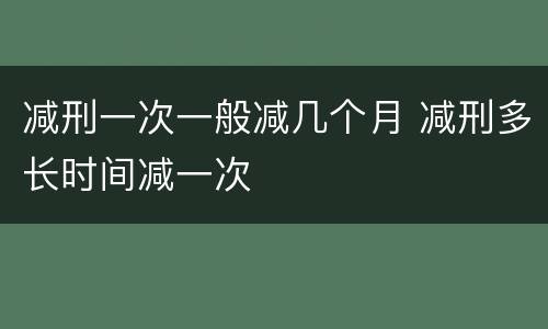 减刑一次一般减几个月 减刑多长时间减一次
