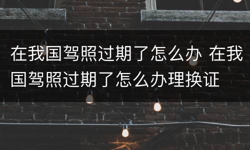 在我国驾照过期了怎么办 在我国驾照过期了怎么办理换证