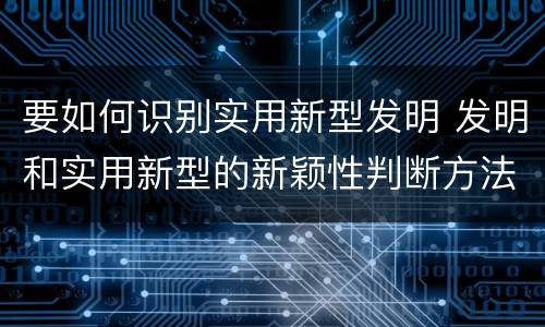 要如何识别实用新型发明 发明和实用新型的新颖性判断方法