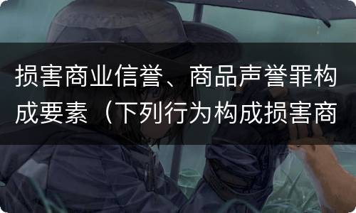损害商业信誉、商品声誉罪构成要素（下列行为构成损害商业信誉罪的是）