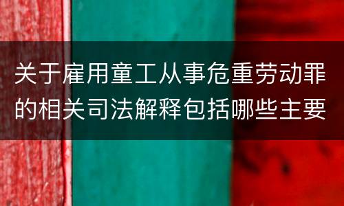 关于雇用童工从事危重劳动罪的相关司法解释包括哪些主要规定
