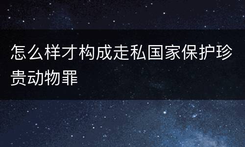 怎么样才构成走私国家保护珍贵动物罪