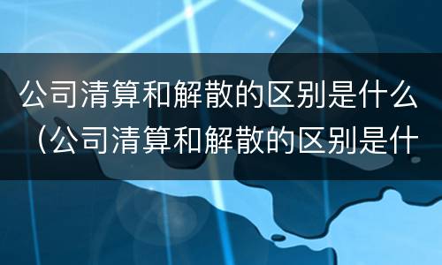 公司清算和解散的区别是什么（公司清算和解散的区别是什么意思）