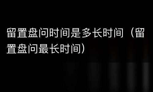 留置盘问时间是多长时间（留置盘问最长时间）
