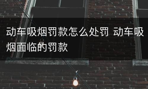 动车吸烟罚款怎么处罚 动车吸烟面临的罚款
