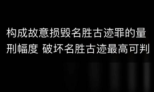 构成故意损毁名胜古迹罪的量刑幅度 破坏名胜古迹最高可判