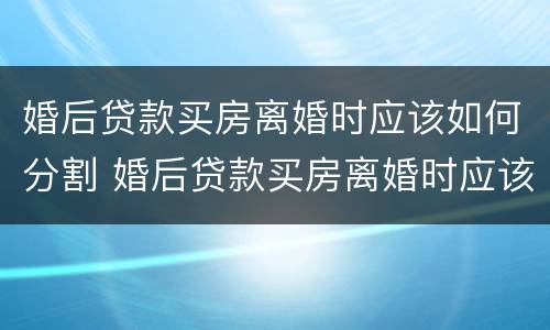 婚后贷款买房离婚时应该如何分割 婚后贷款买房离婚时应该如何分割财产