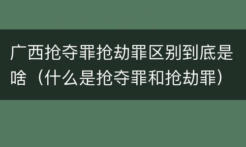 广西抢夺罪抢劫罪区别到底是啥（什么是抢夺罪和抢劫罪）