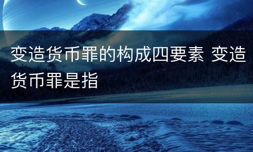 变造货币罪的构成四要素 变造货币罪是指
