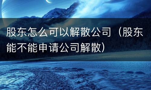 股东怎么可以解散公司（股东能不能申请公司解散）