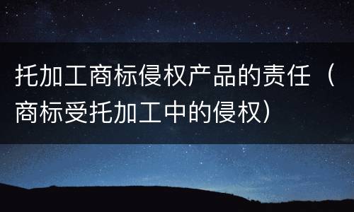 托加工商标侵权产品的责任（商标受托加工中的侵权）
