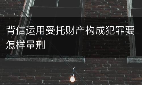 背信运用受托财产构成犯罪要怎样量刑