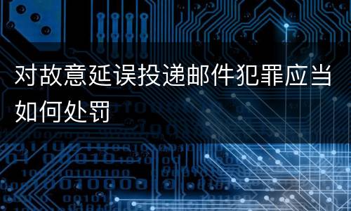 对故意延误投递邮件犯罪应当如何处罚