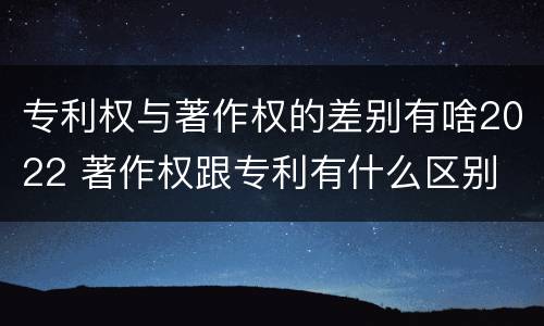 专利权与著作权的差别有啥2022 著作权跟专利有什么区别
