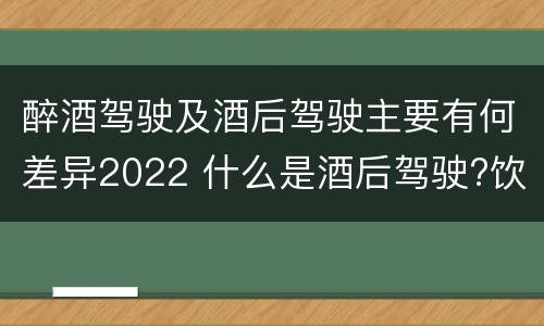 醉酒驾驶及酒后驾驶主要有何差异2022 什么是酒后驾驶?饮酒驾驶与醉酒驾驶的区别是什么?