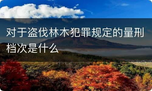 对于盗伐林木犯罪规定的量刑档次是什么