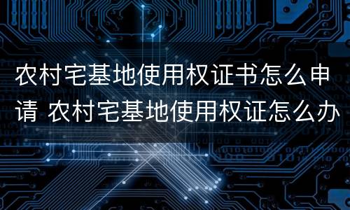 农村宅基地使用权证书怎么申请 农村宅基地使用权证怎么办理
