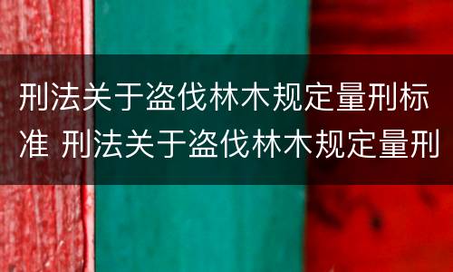 刑法关于盗伐林木规定量刑标准 刑法关于盗伐林木规定量刑标准